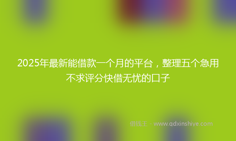 2025年最新能借款一个月的平台，整理五个急用不求评分快借无忧的口子