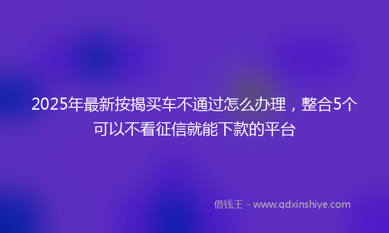 2025年最新按揭买车不通过怎么办理，整合5个可以不看征信就能下款的平台