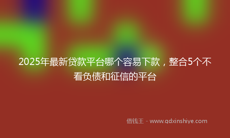 2025年最新贷款平台哪个容易下款，整合5个不看负债和征信的平台