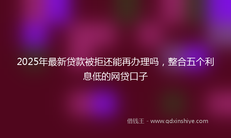 2025年最新贷款被拒还能再办理吗，整合五个利息低的网贷口子