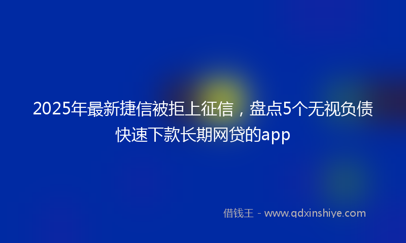 2025年最新捷信被拒上征信，盘点5个无视负债快速下款长期网贷的app