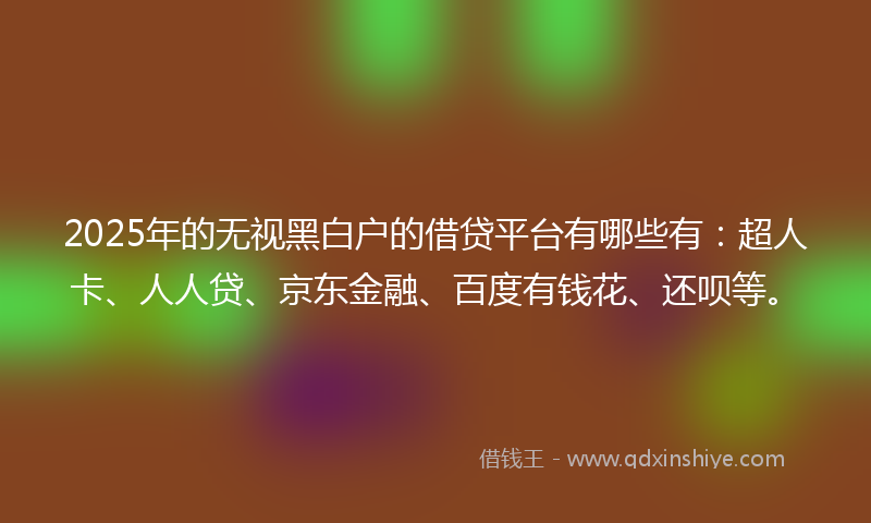 2025年的无视黑白户的借贷平台有哪些有：超人卡、人人贷、京东金融、百度有钱花、还呗等。