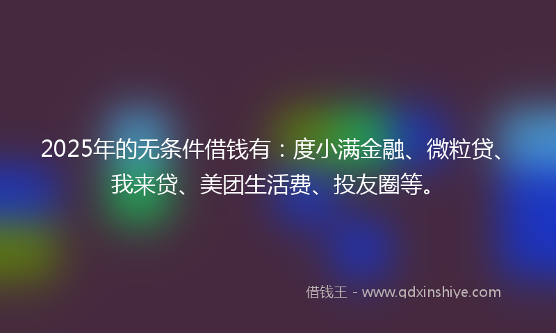 2025年的无条件借钱有：度小满金融、微粒贷、我来贷、美团生活费、投友圈等。