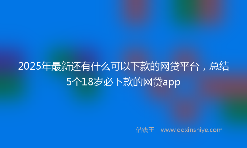 2025年最新还有什么可以下款的网贷平台，总结5个18岁必下款的网贷app