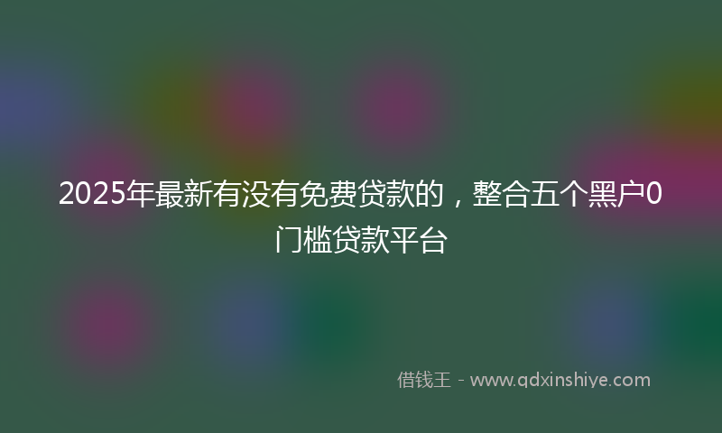 2025年最新有没有免费贷款的，整合五个黑户0门槛贷款平台