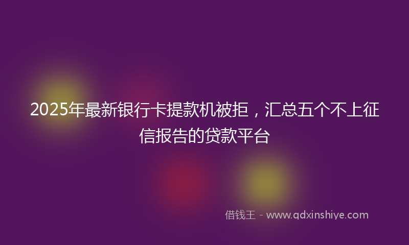 2025年最新银行卡提款机被拒，汇总五个不上征信报告的贷款平台