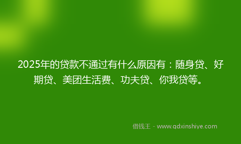 2025年的贷款不通过有什么原因有：随身贷、好期贷、美团生活费、功夫贷、你我贷等。