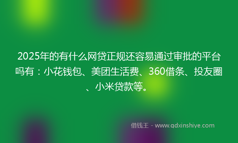 2025年的有什么网贷正规还容易通过审批的平台吗有：小花钱包、美团生活费、360借条、投友圈、小米贷款等。