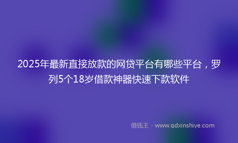 2025年最新直接放款的网贷平台有哪些平台，罗列5个18岁借款神器快速下款软件