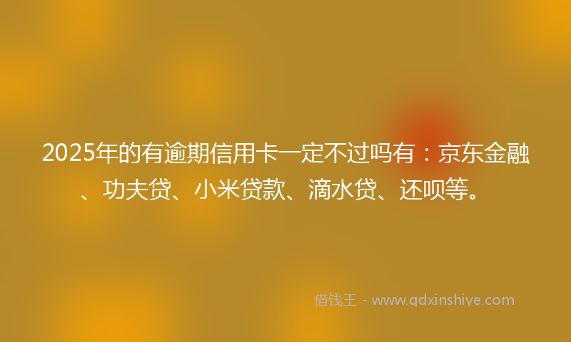 2025年的有逾期信用卡一定不过吗有：京东金融、功夫贷、小米贷款、滴水贷、还呗等。