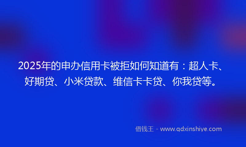 2025年的申办信用卡被拒如何知道有：超人卡、好期贷、小米贷款、维信卡卡贷、你我贷等。