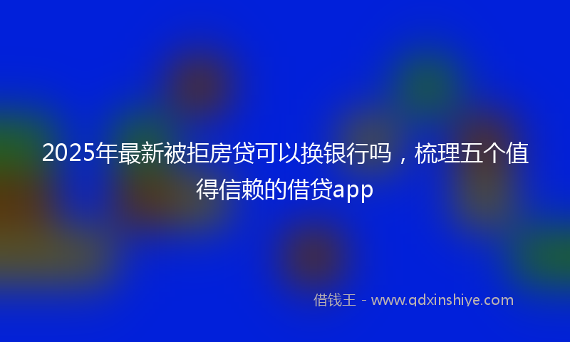 2025年最新被拒房贷可以换银行吗，梳理五个值得信赖的借贷app