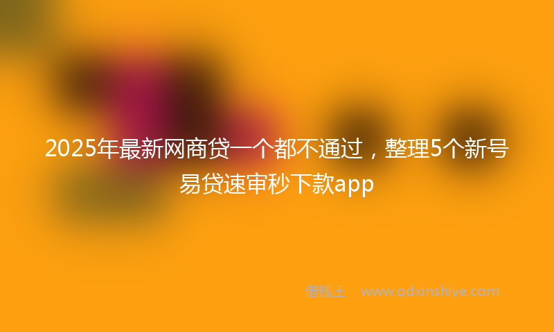 2025年最新网商贷一个都不通过，整理5个新号易贷速审秒下款app