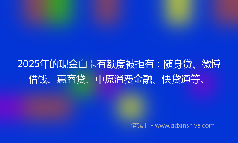 2025年的现金白卡有额度被拒有：随身贷、微博借钱、惠商贷、中原消费金融、快贷通等。