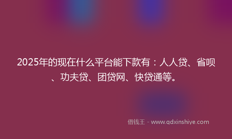2025年的现在什么平台能下款有：人人贷、省呗、功夫贷、团贷网、快贷通等。