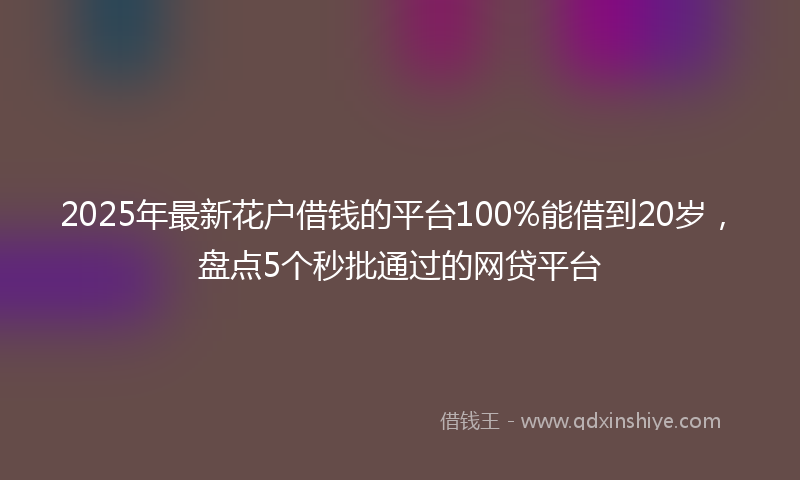 2025年最新花户借钱的平台100%能借到20岁，盘点5个秒批通过的网贷平台