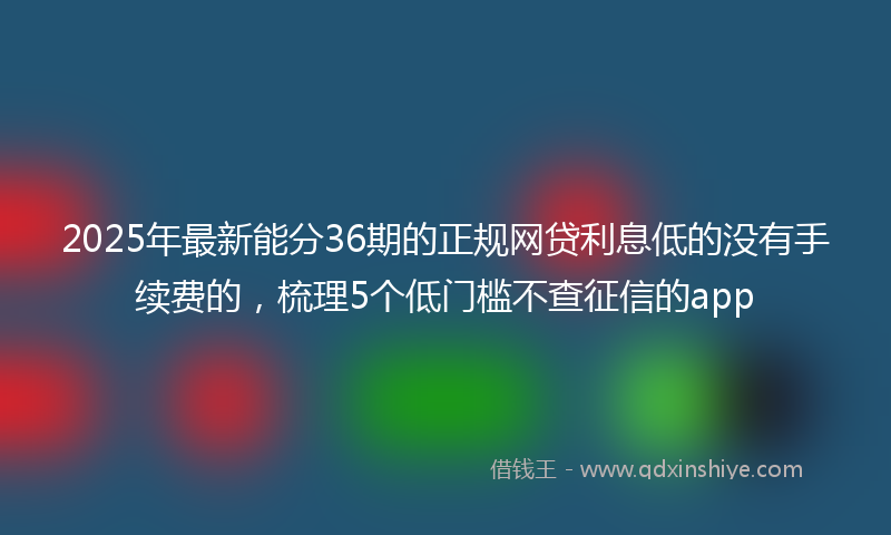 2025年最新能分36期的正规网贷利息低的没有手续费的，梳理5个低门槛不查征信的app