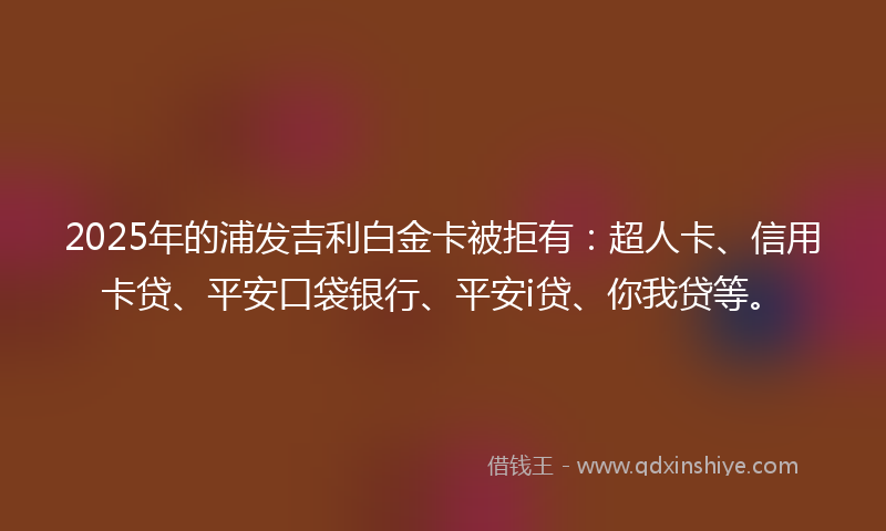 2025年的浦发吉利白金卡被拒有：超人卡、信用卡贷、平安口袋银行、平安i贷、你我贷等。