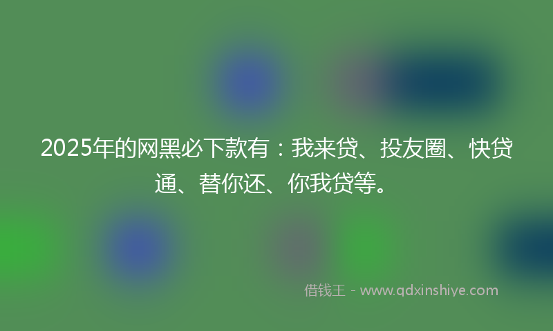 2025年的网黑必下款有：我来贷、投友圈、快贷通、替你还、你我贷等。