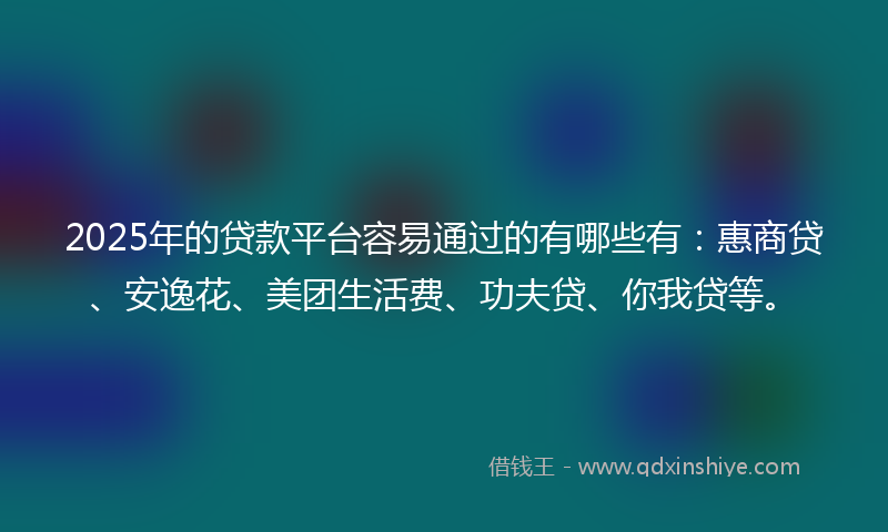 2025年的贷款平台容易通过的有哪些有：惠商贷、安逸花、美团生活费、功夫贷、你我贷等。