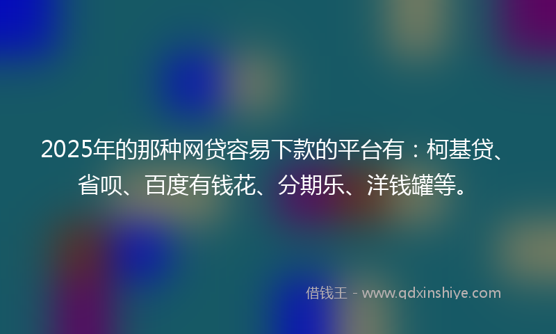 2025年的那种网贷容易下款的平台有：柯基贷、省呗、百度有钱花、分期乐、洋钱罐等。