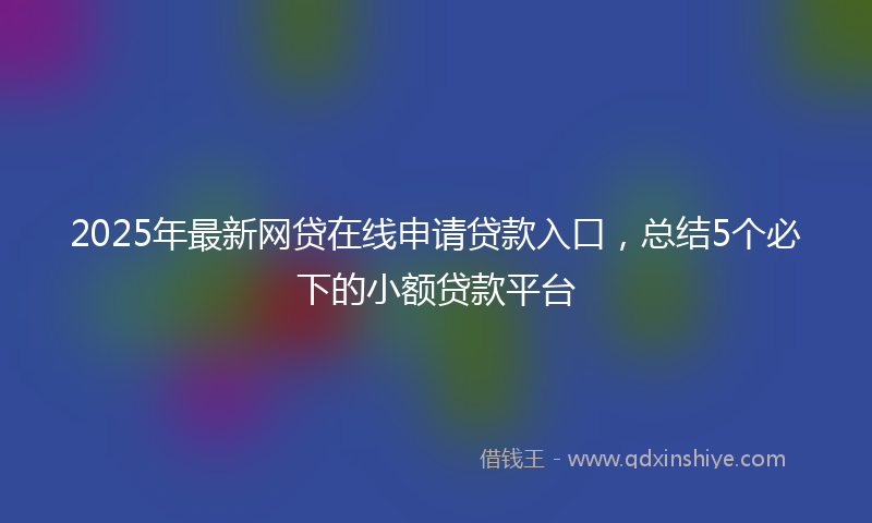 2025年最新网贷在线申请贷款入口，总结5个必下的小额贷款平台