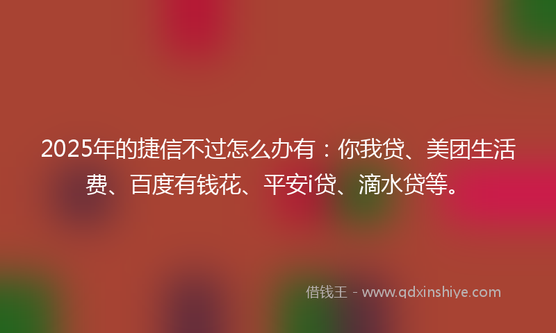 2025年的捷信不过怎么办有：你我贷、美团生活费、百度有钱花、平安i贷、滴水贷等。