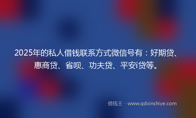 2025年的私人借钱联系方式微信号有：好期贷、惠商贷、省呗、功夫贷、平安i贷等。