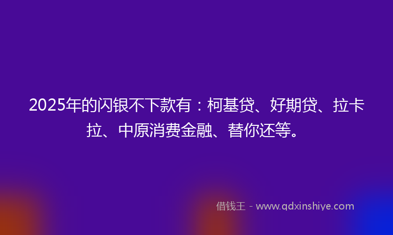 2025年的闪银不下款有：柯基贷、好期贷、拉卡拉、中原消费金融、替你还等。