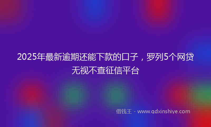 2025年最新逾期还能下款的口子，罗列5个网贷无视不查征信平台
