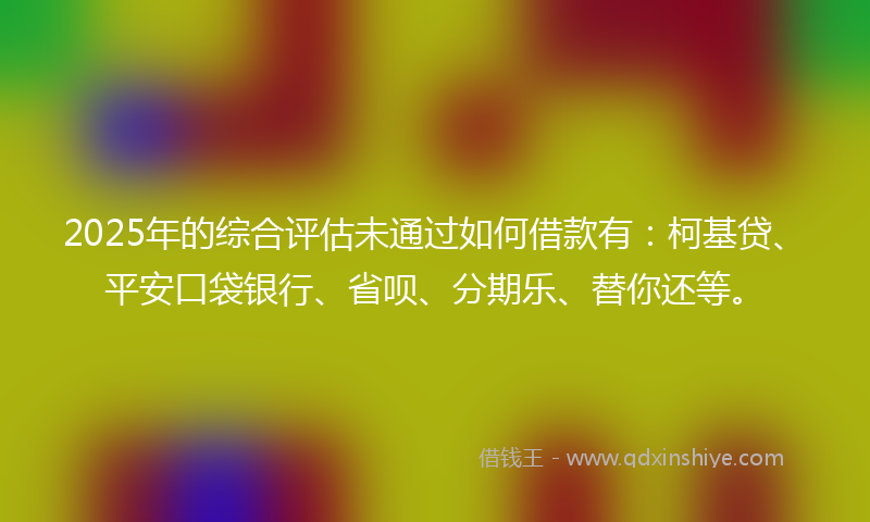 2025年的综合评估未通过如何借款有：柯基贷、平安口袋银行、省呗、分期乐、替你还等。
