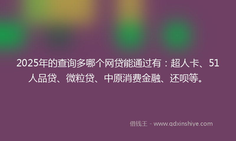 2025年的查询多哪个网贷能通过有：超人卡、51人品贷、微粒贷、中原消费金融、还呗等。