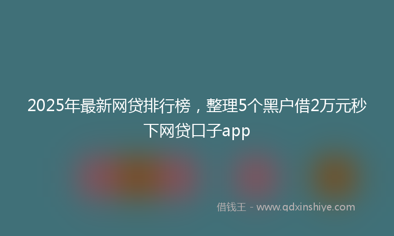 2025年最新网贷排行榜，整理5个黑户借2万元秒下网贷口子app