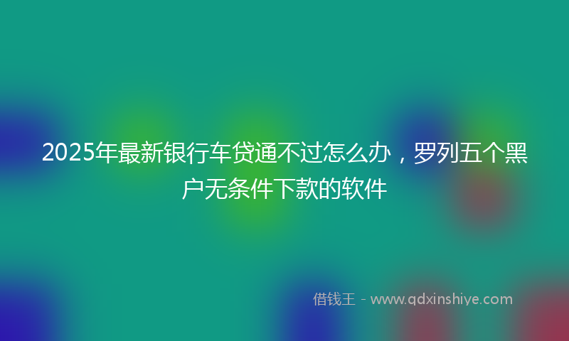2025年最新银行车贷通不过怎么办，罗列五个黑户无条件下款的软件