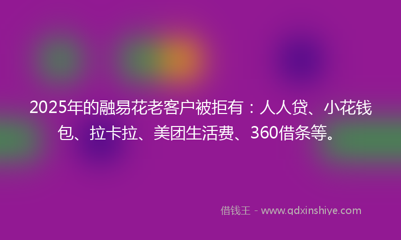 2025年的融易花老客户被拒有：人人贷、小花钱包、拉卡拉、美团生活费、360借条等。