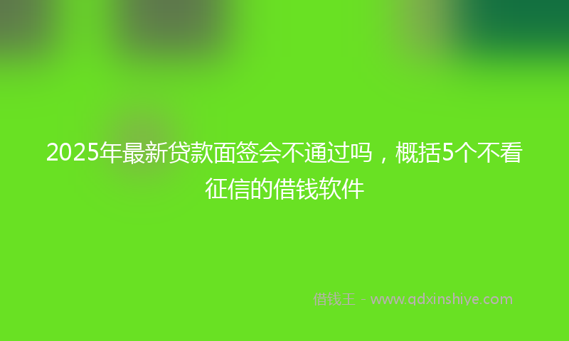 2025年最新贷款面签会不通过吗，概括5个不看征信的借钱软件