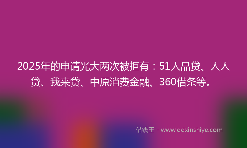 2025年的申请光大两次被拒有：51人品贷、人人贷、我来贷、中原消费金融、360借条等。