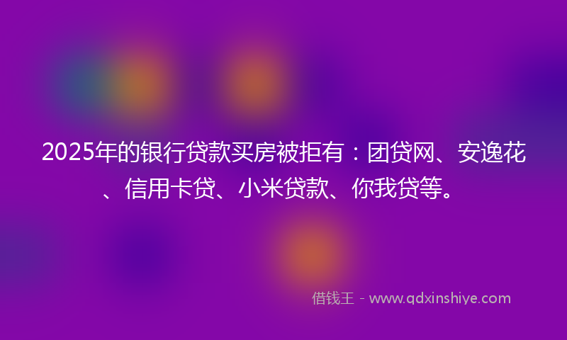 2025年的银行贷款买房被拒有：团贷网、安逸花、信用卡贷、小米贷款、你我贷等。