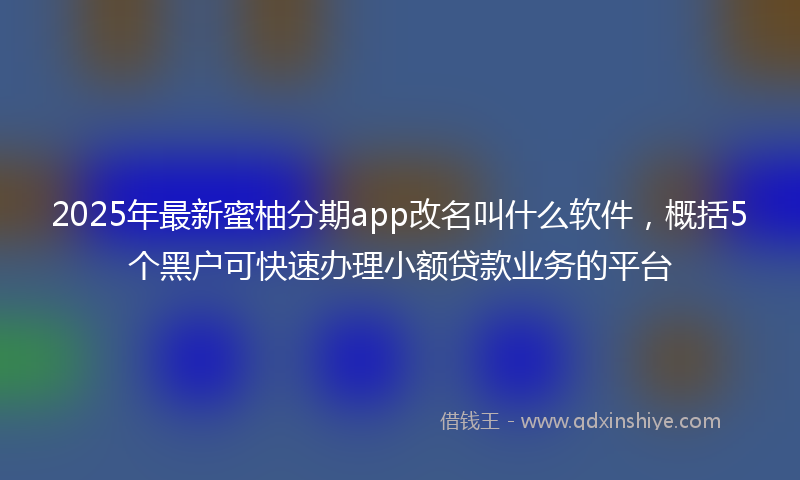 2025年最新蜜柚分期app改名叫什么软件，概括5个黑户可快速办理小额贷款业务的平台