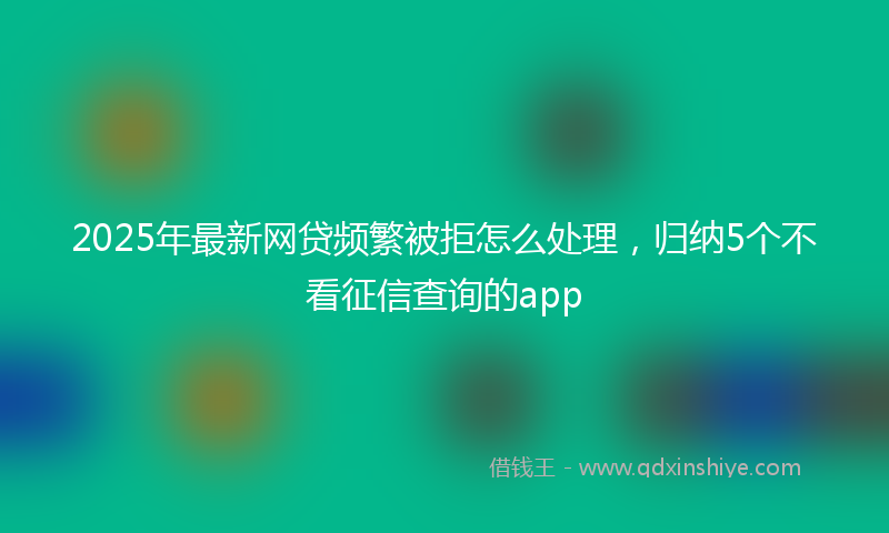 2025年最新网贷频繁被拒怎么处理，归纳5个不看征信查询的app