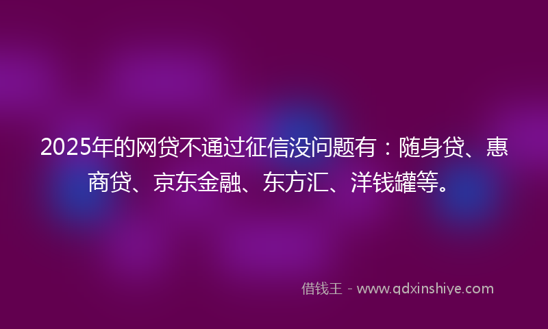 2025年的网贷不通过征信没问题有：随身贷、惠商贷、京东金融、东方汇、洋钱罐等。