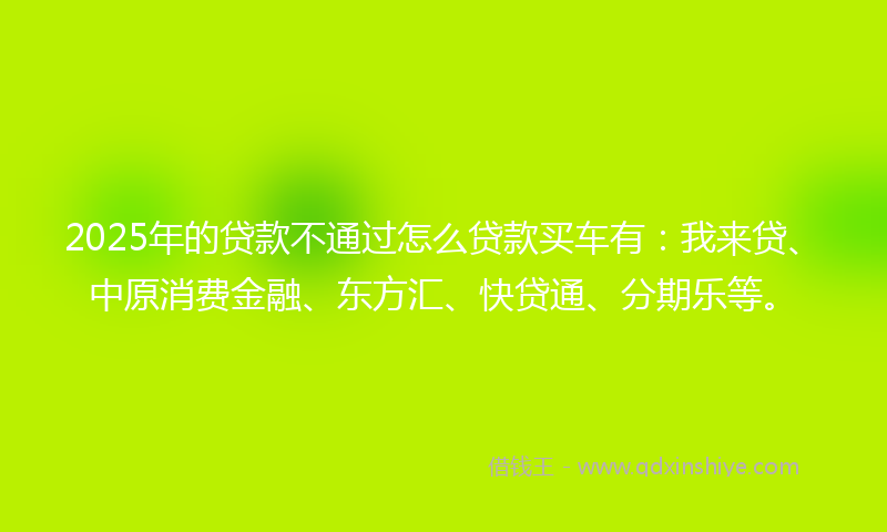 2025年的贷款不通过怎么贷款买车有：我来贷、中原消费金融、东方汇、快贷通、分期乐等。