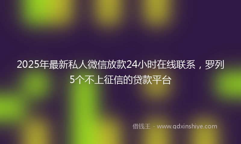 2025年最新私人微信放款24小时在线联系，罗列5个不上征信的贷款平台