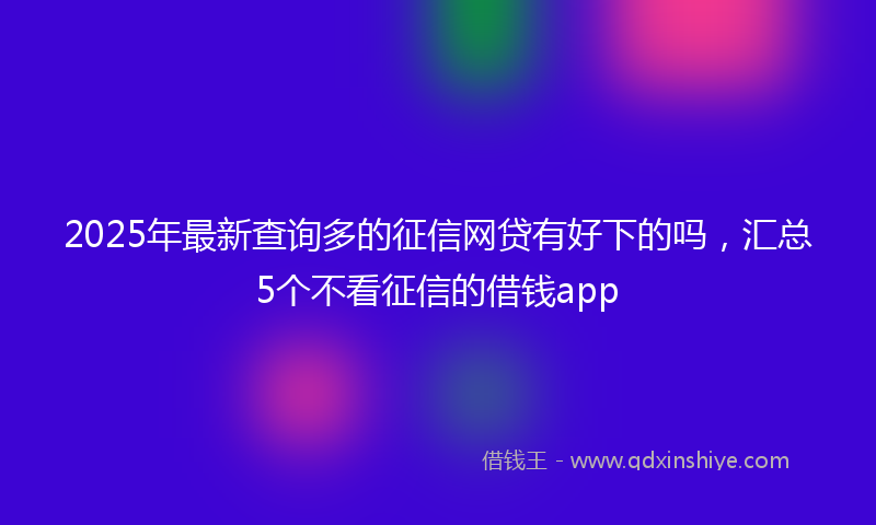 2025年最新查询多的征信网贷有好下的吗，汇总5个不看征信的借钱app