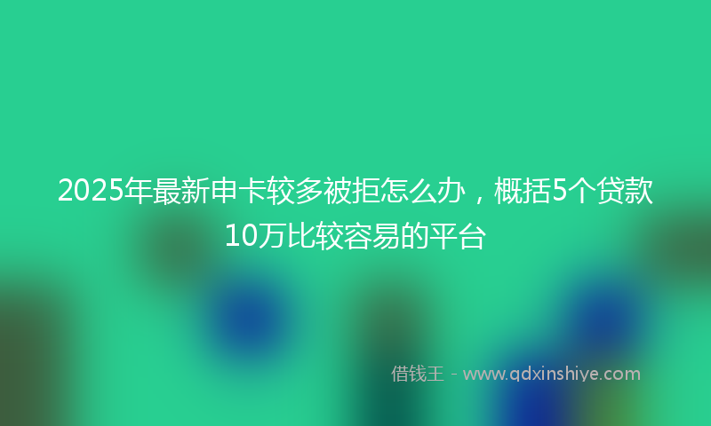 2025年最新申卡较多被拒怎么办，概括5个贷款10万比较容易的平台