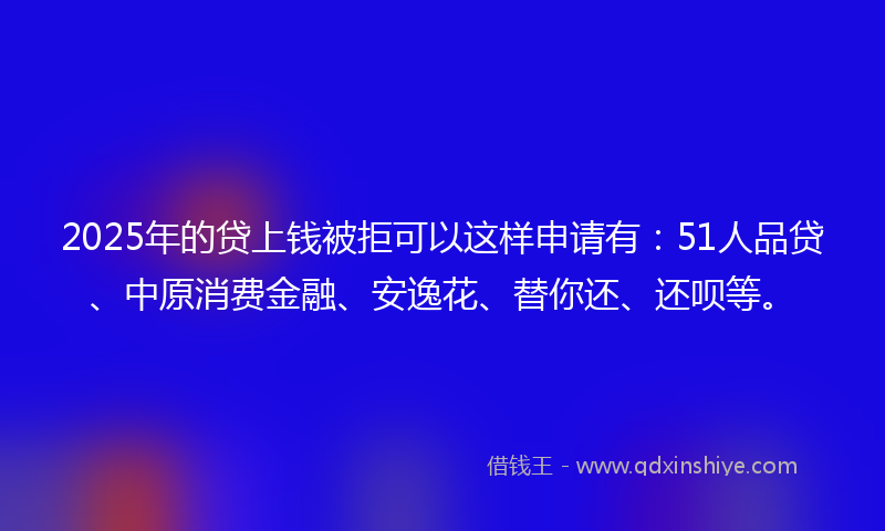 2025年的贷上钱被拒可以这样申请有：51人品贷、中原消费金融、安逸花、替你还、还呗等。
