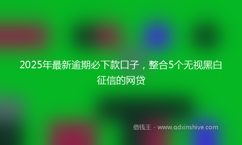 2025年最新逾期必下款口子，整合5个无视黑白征信的网贷
