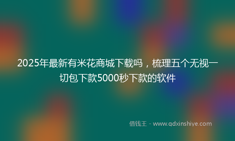 2025年最新有米花商城下载吗，梳理五个无视一切包下款5000秒下款的软件