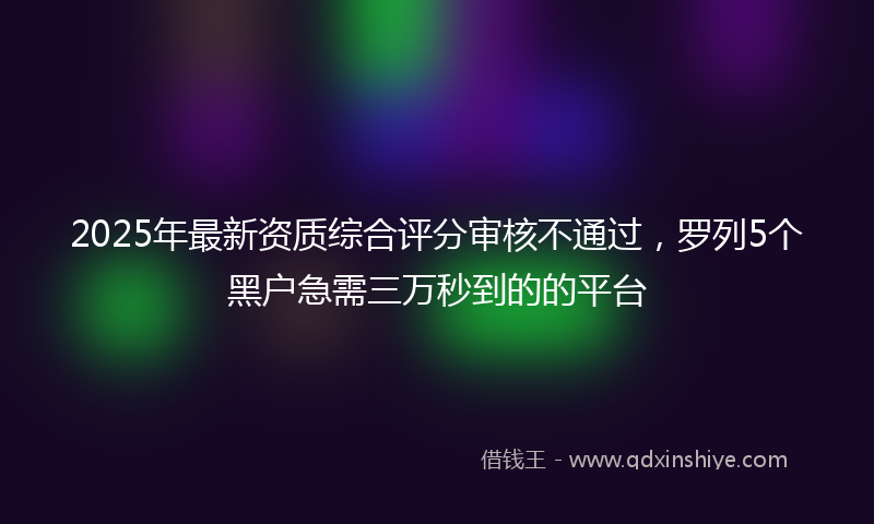 2025年最新资质综合评分审核不通过，罗列5个黑户急需三万秒到的的平台