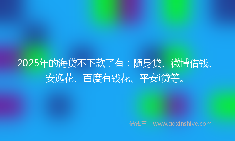 2025年的海贷不下款了有：随身贷、微博借钱、安逸花、百度有钱花、平安i贷等。